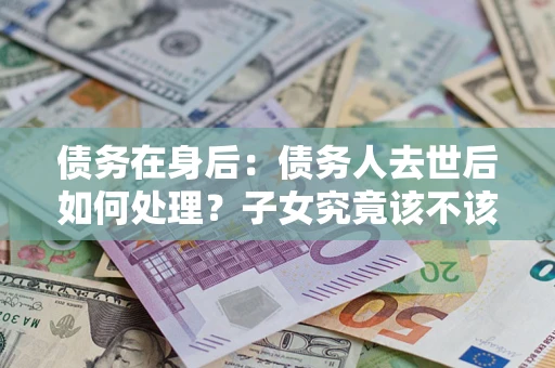 济南债务在身后：债务人去世后如何处理？子女究竟该不该还钱？
