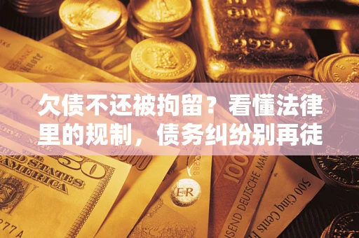 济南欠债不还被拘留？看懂法律里的规制，债务纠纷别再徒劳奔波