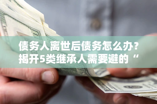 济南债务人离世后债务怎么办？揭开5类继承人需要避的“坑”