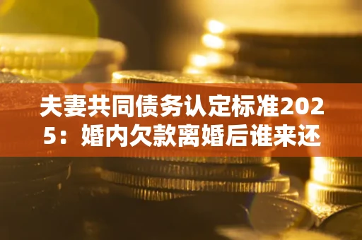 济南夫妻共同债务认定标准2025：婚内欠款离婚后谁来还？